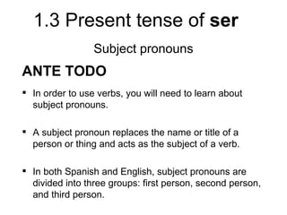1.3 Present tense of ser
                 Subject pronouns
ANTE TODO
 In order to use verbs, you will need to learn about
  subject pronouns.

 A subject pronoun replaces the name or title of a
  person or thing and acts as the subject of a verb.

 In both Spanish and English, subject pronouns are
  divided into three groups: first person, second person,
  and third person.
 