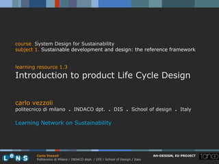 course System Design for Sustainability
subject 1. Sustainable development and design: the reference framework


learning resource 1.3
Introduction to product Life Cycle Design


carlo vezzoli
politecnico di milano . INDACO dpt. . DIS . School of design . Italy

Learning Network on Sustainability




        Carlo Vezzoli                                                           AH-DESIGN, EU PROJECT
        Politecnico di Milano / INDACO dept. / DIS / School of Design / Italy
 