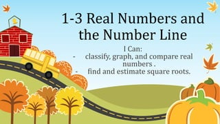 1-3 Real Numbers and
  the Number Line
                I Can:
 - classify, graph, and compare real
                numbers .
  - find and estimate square roots.
 