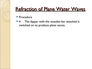 Refraction of Plane Water WavesRefraction of Plane Water Waves
 Procedure
 4 The dipper with the wooden bar attached is
switched on to produce plane waves.
 