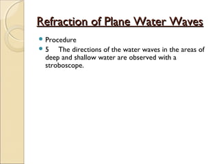 Refraction of Plane Water WavesRefraction of Plane Water Waves
 Procedure
 5 The directions of the water waves in the areas of
deep and shallow water are observed with a
stroboscope.
 