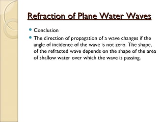 Refraction of Plane Water WavesRefraction of Plane Water Waves
 Conclusion
 The direction of propagation of a wave changes if the
angle of incidence of the wave is not zero. The shape,
of the refracted wave depends on the shape of the area
of shallow water over which the wave is passing.
 
