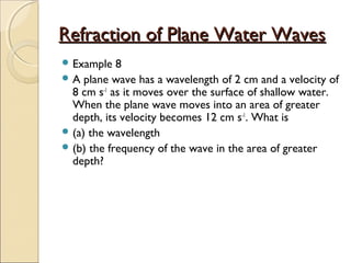 Refraction of Plane Water WavesRefraction of Plane Water Waves
 Example 8
 A plane wave has a wavelength of 2 cm and a velocity of
8 cm s-1
as it moves over the surface of shallow water.
When the plane wave moves into an area of greater
depth, its velocity becomes 12 cm s-1
. What is
 (a) the wavelength
 (b) the frequency of the wave in the area of greater
depth?
 