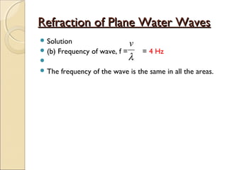 Refraction of Plane Water WavesRefraction of Plane Water Waves
 Solution
 (b) Frequency of wave, f = = 4 Hz

 The frequency of the wave is the same in all the areas.
λ
v
 