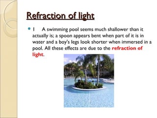 Refraction of lightRefraction of light
 1 A swimming pool seems much shallower than it
actually is; a spoon appears bent when part of it is in
water and a boy's legs look shorter when immersed in a
pool. All these effects are due to the refraction of
light.
 