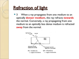 Refraction of lightRefraction of light
 3 When a ray propagates from one medium to an
optically denser medium, the ray refracts towards
the normal. Conversely, a ray propagating from one
medium to an optically less dense medium is refracted
away from the normal.
 