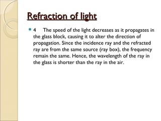Refraction of lightRefraction of light
 4 The speed of the light decreases as it propagates in
the glass block, causing it to alter the direction of
propagation. Since the incidence ray and the refracted
ray are from the same source (ray box), the frequency
remain the same. Hence, the wavelength of the ray in
the glass is shorter than the ray in the air.
 