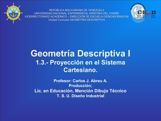 REPÚBLICA BOLIVARIANA DE VENEZUELA
      UNIVERSIDAD NACIONAL EXPERIMENTAL MARÍTIMA DEL CARIBE
VICERRECTORADO ACADÉMICO – DIRECCIÓN DE ESCUELA CIENCIAS BÁSICAS
               Unidad Curricular GEOMETRÍA DESCRIPTIVA




   Geometría Descriptiva I
      1.3.- Proyección en el Sistema
                Cartesiano.
                 Profesor: Carlos J. Abreu A.
                        Producción;
      Lic. en Educación, Mención Dibujo Técnico
                   T. S. U. Diseño Industrial
 