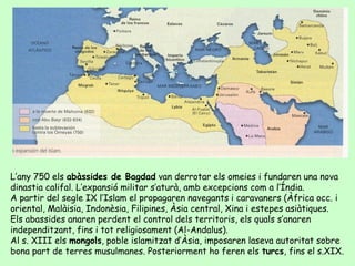 L’any 750 els abàssides de Bagdad van derrotar els omeies i fundaren una nova
dinastia califal. L’expansió militar s’aturà...