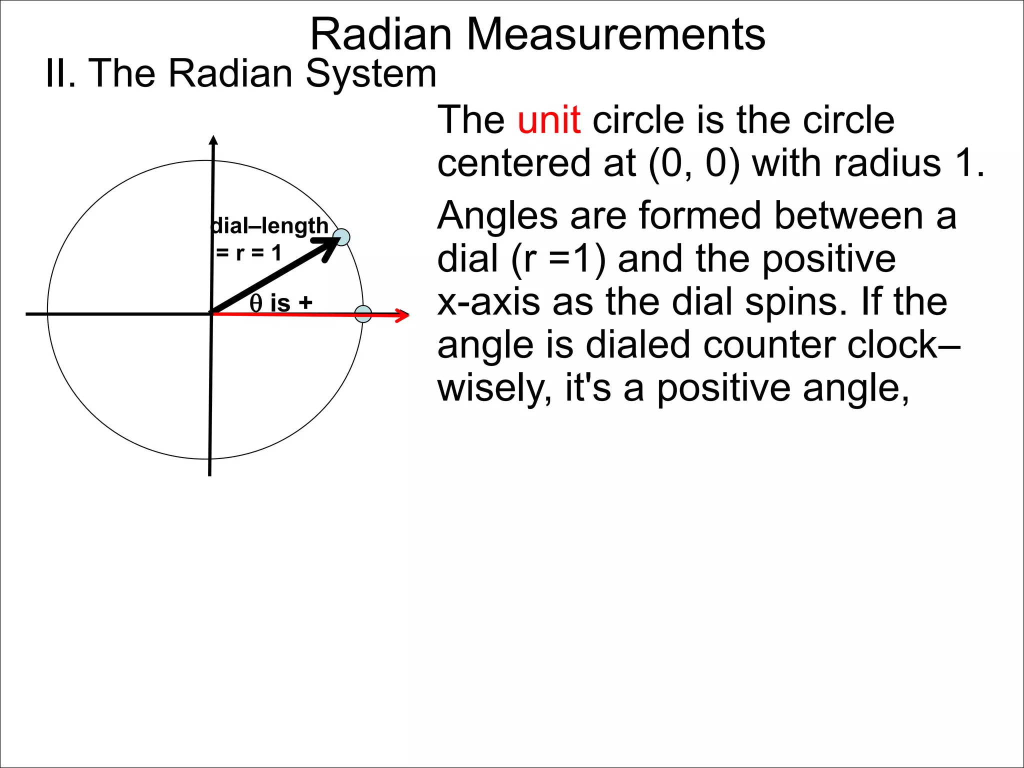 Radian Measurements 
II. The Radian System 
dial–length 
= r = 1 
 is + 
The unit circle is the circle 
centered at (0, 0) with radius 1. 
Angles are formed between a 
dial (r =1) and the positive 
x-axis as the dial spins. If the 
angle is dialed counter clock– 
wisely, it's a positive angle, 
 