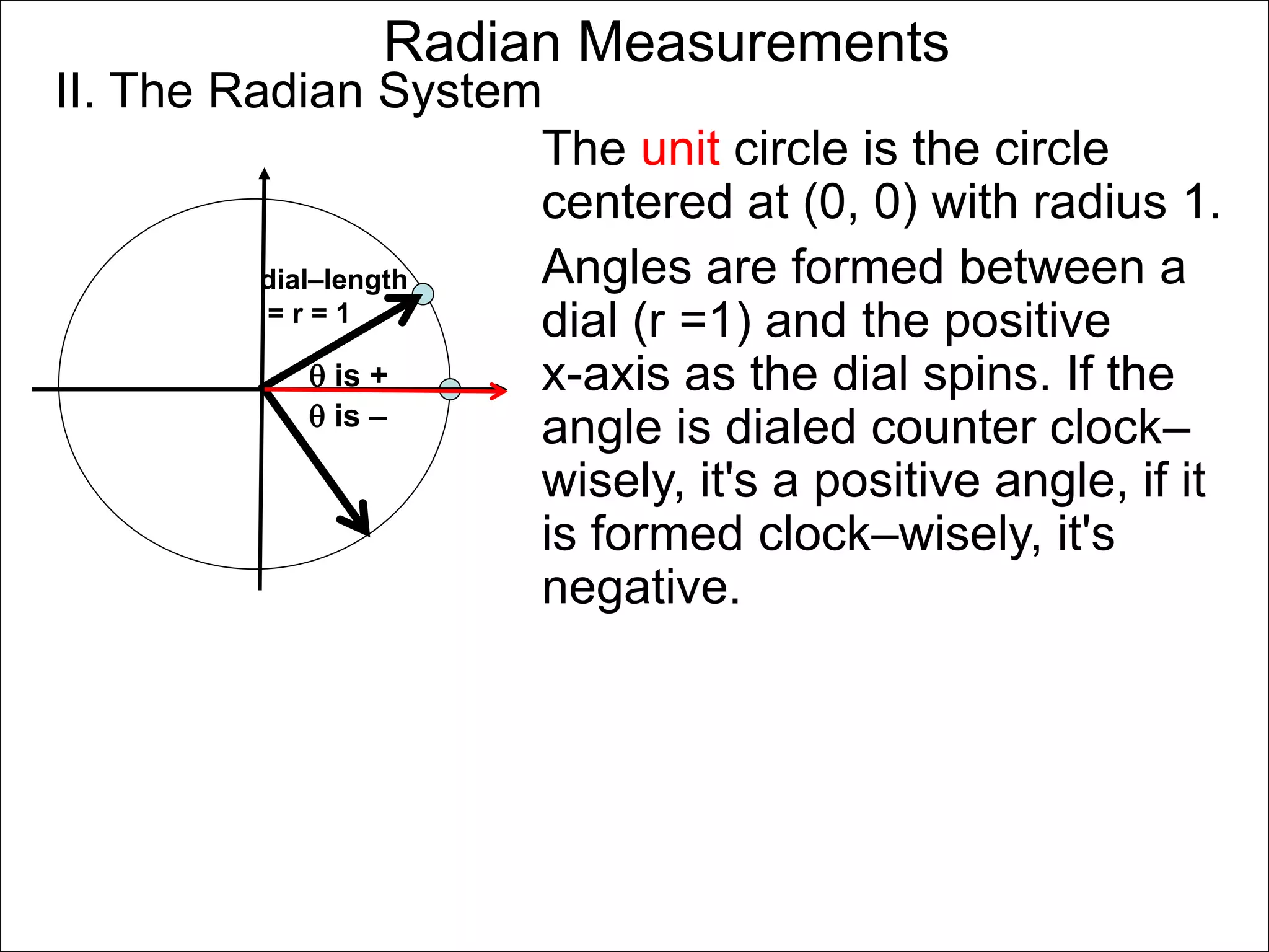 Radian Measurements 
II. The Radian System 
dial–length 
= r = 1 
 is + 
The unit circle is the circle 
centered at (0, 0) with radius 1. 
Angles are formed between a 
dial (r =1) and the positive 
x-axis as the dial spins. If the 
angle is dialed counter clock– 
wisely, it's a positive angle, if it 
is formed clock–wisely, it's 
negative. 
 is – 
 