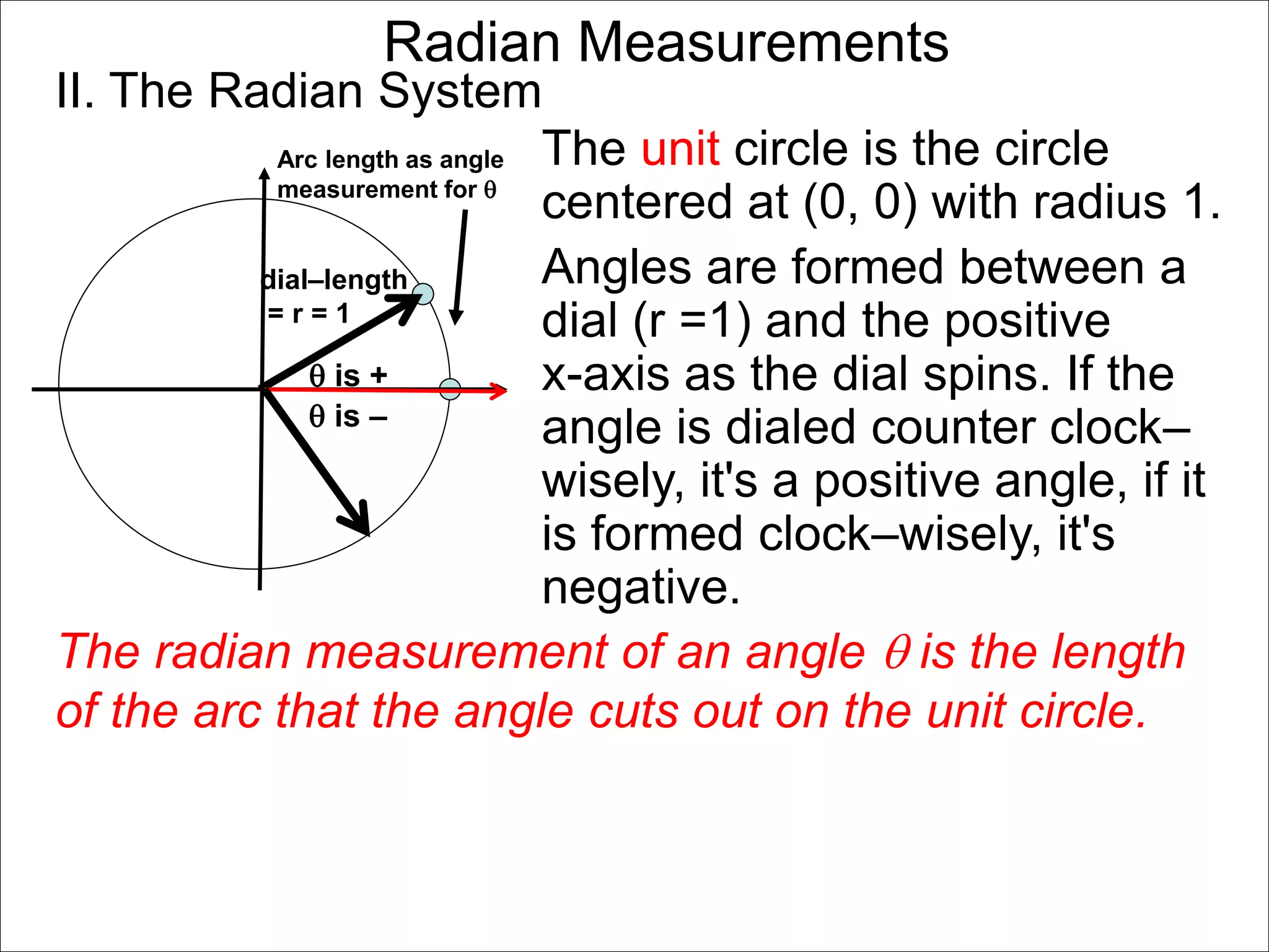 Radian Measurements 
II. The Radian System 
Arc length as angle 
measurement for  
dial–length 
= r = 1 
 is + 
The unit circle is the circle 
centered at (0, 0) with radius 1. 
Angles are formed between a 
dial (r =1) and the positive 
x-axis as the dial spins. If the 
angle is dialed counter clock– 
wisely, it's a positive angle, if it 
is formed clock–wisely, it's 
negative. 
 is – 
The radian measurement of an angle  is the length 
of the arc that the angle cuts out on the unit circle. 
 