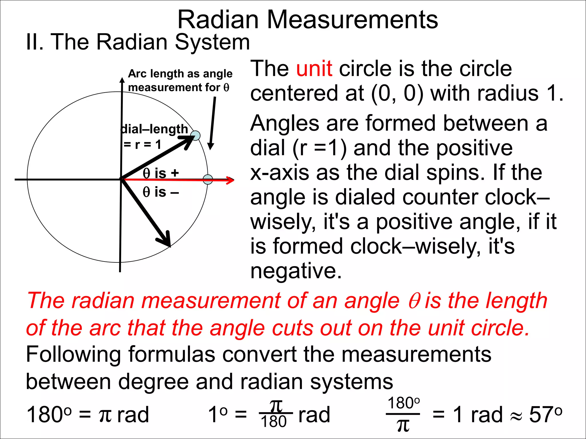 Radian Measurements 
II. The Radian System 
Arc length as angle 
measurement for  
dial–length 
= r = 1 
 is + 
The unit circle is the circle 
centered at (0, 0) with radius 1. 
Angles are formed between a 
dial (r =1) and the positive 
x-axis as the dial spins. If the 
angle is dialed counter clock– 
wisely, it's a positive angle, if it 
is formed clock–wisely, it's 
negative. 
 is – 
The radian measurement of an angle  is the length 
of the arc that the angle cuts out on the unit circle. 
Following formulas convert the measurements 
between degree and radian systems 
180o = rad 1o = rad = 1 rad  57o 
π π 180o 180 
π 
 