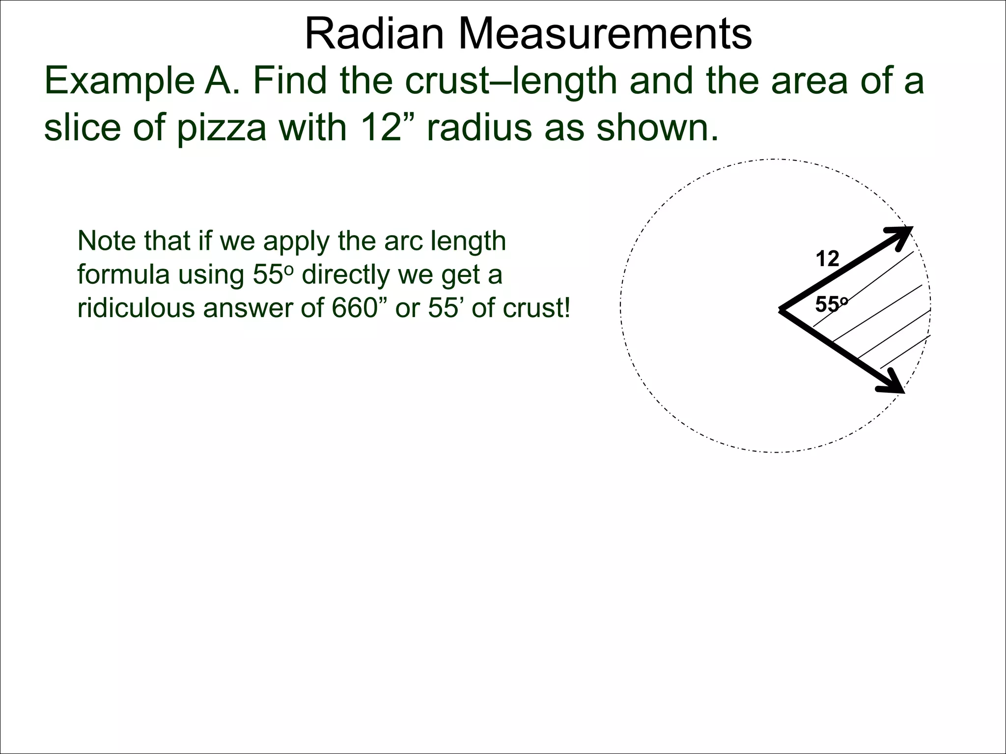Radian Measurements 
Example A. Find the crust–length and the area of a 
slice of pizza with 12” radius as shown. 
12 
55o 
Note that if we apply the arc length 
formula using 55o directly we get a 
ridiculous answer of 660” or 55’ of crust! 
 