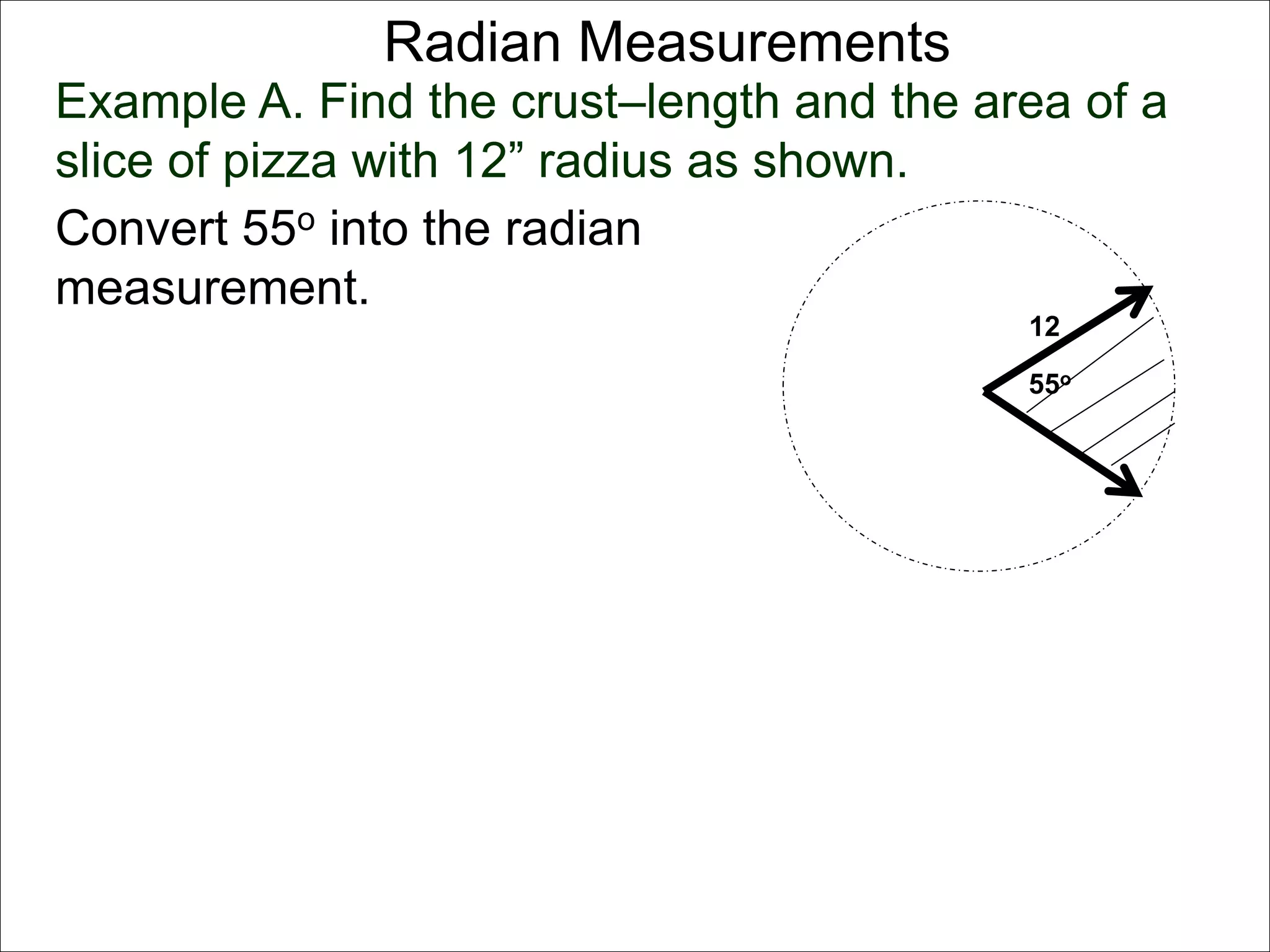 Radian Measurements 
Example A. Find the crust–length and the area of a 
slice of pizza with 12” radius as shown. 
12 
55o 
Convert 55o into the radian 
measurement. 
 