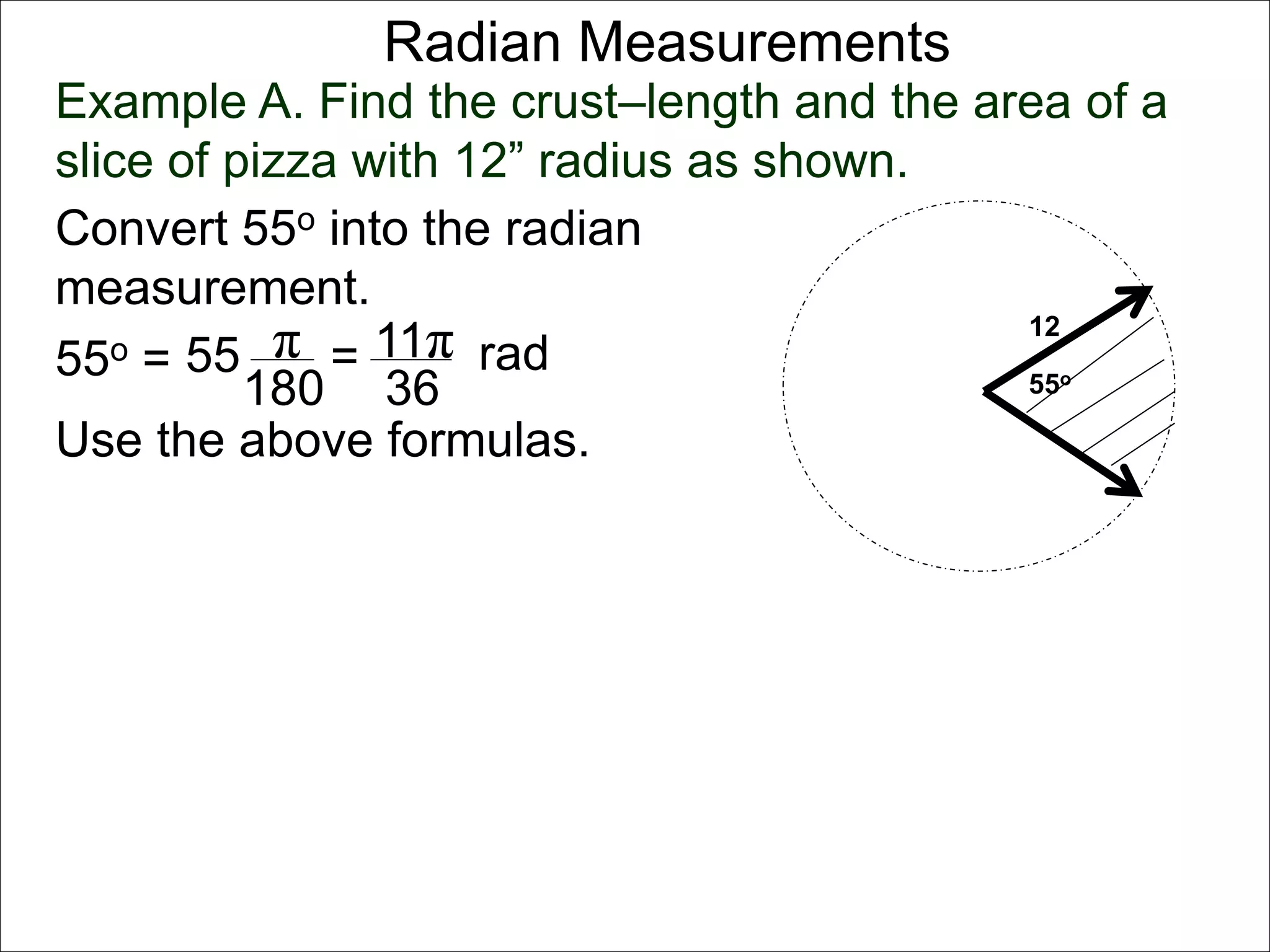 Radian Measurements 
Example A. Find the crust–length and the area of a 
slice of pizza with 12” radius as shown. 
12 
55o 
Convert 55o into the radian 
measurement. 
55o = 55 π 
rad 
180 
= 11π 
36 
Use the above formulas. 
 