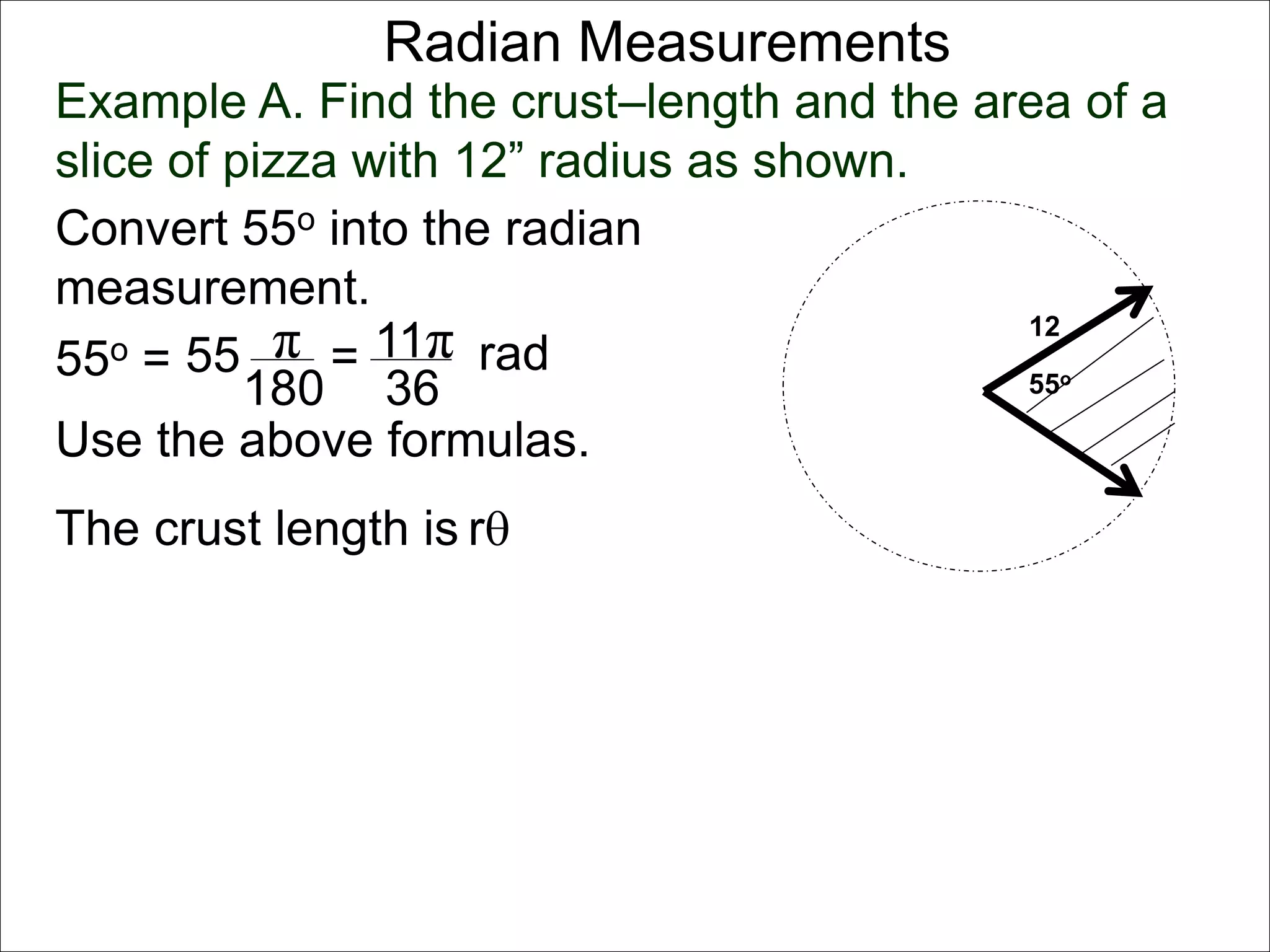 Radian Measurements 
Example A. Find the crust–length and the area of a 
slice of pizza with 12” radius as shown. 
12 
55o 
Convert 55o into the radian 
measurement. 
55o = 55 π 
rad 
180 
= 11π 
36 
Use the above formulas. 
The crust length is r 
 