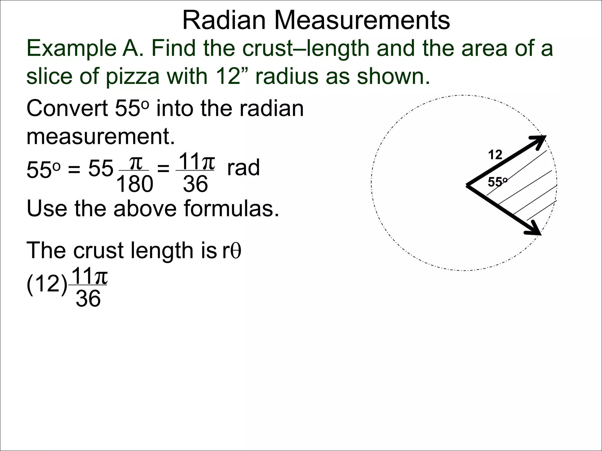 Radian Measurements 
Example A. Find the crust–length and the area of a 
slice of pizza with 12” radius as shown. 
12 
55o 
Convert 55o into the radian 
measurement. 
55o = 55 π 
rad 
180 
= 11π 
36 
Use the above formulas. 
The crust length is r 
11π 
36 
(12) 
 