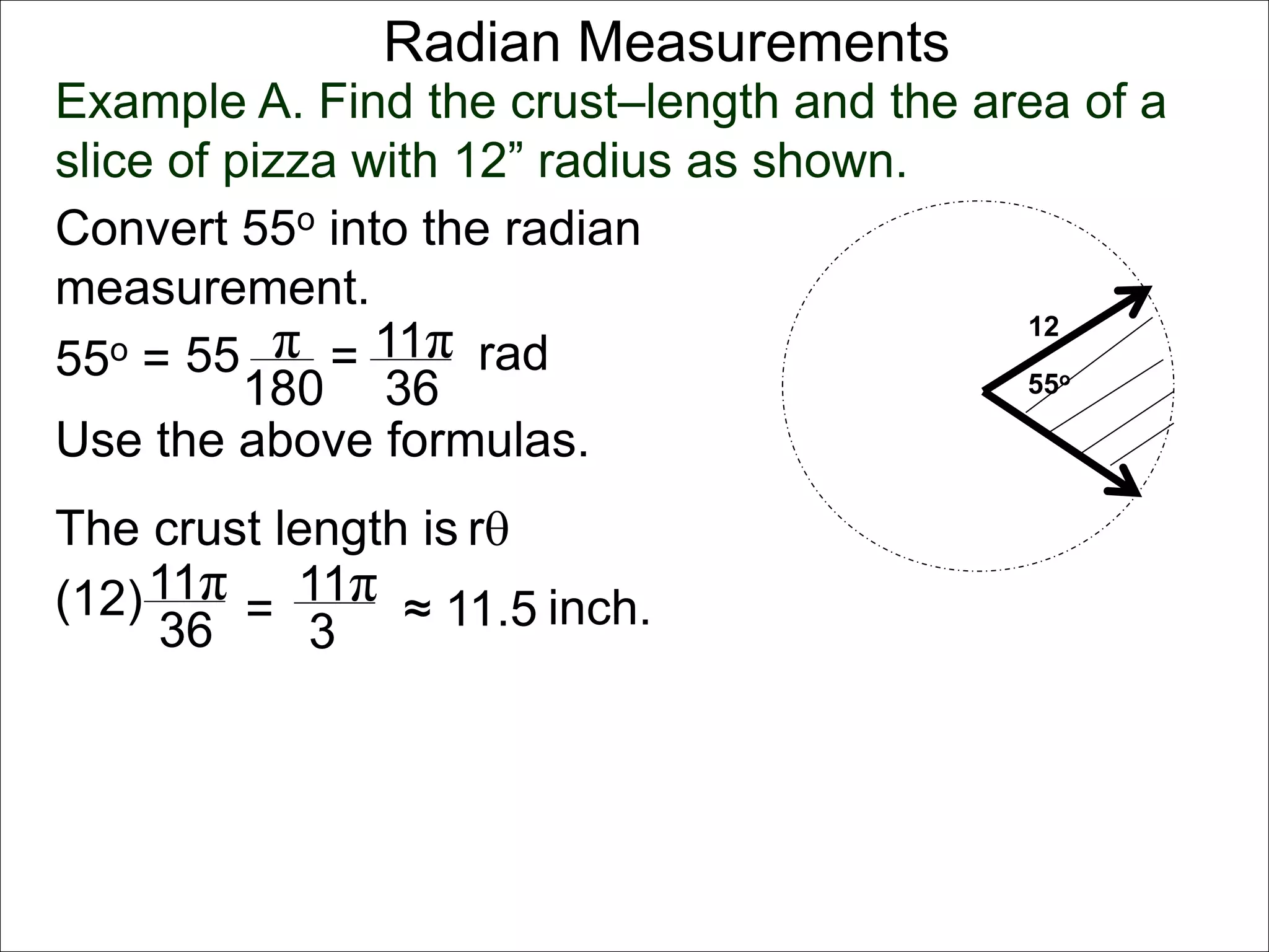 Radian Measurements 
Example A. Find the crust–length and the area of a 
slice of pizza with 12” radius as shown. 
12 
55o 
Convert 55o into the radian 
measurement. 
55o = 55 π 
rad 
180 
= 11π 
36 
Use the above formulas. 
The crust length is r 
11π 
36 
(12) = 
11π 
3 
≈ 11.5 inch. 
 