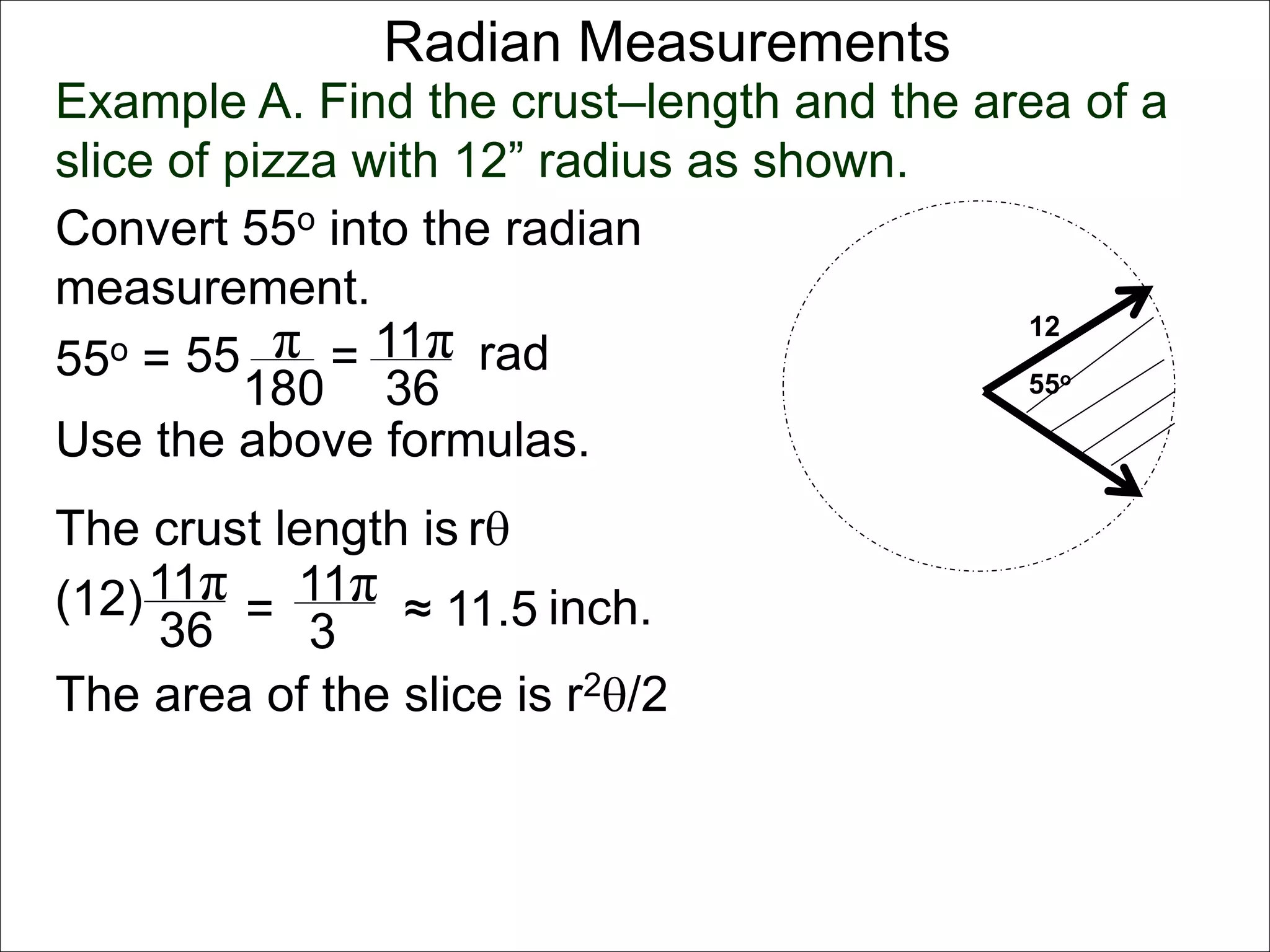 Radian Measurements 
Example A. Find the crust–length and the area of a 
slice of pizza with 12” radius as shown. 
12 
55o 
Convert 55o into the radian 
measurement. 
55o = 55 π 
rad 
180 
= 11π 
36 
Use the above formulas. 
The crust length is r 
11π 
36 
(12) = 
11π 
3 
≈ 11.5 inch. 
The area of the slice is r2/2 
 