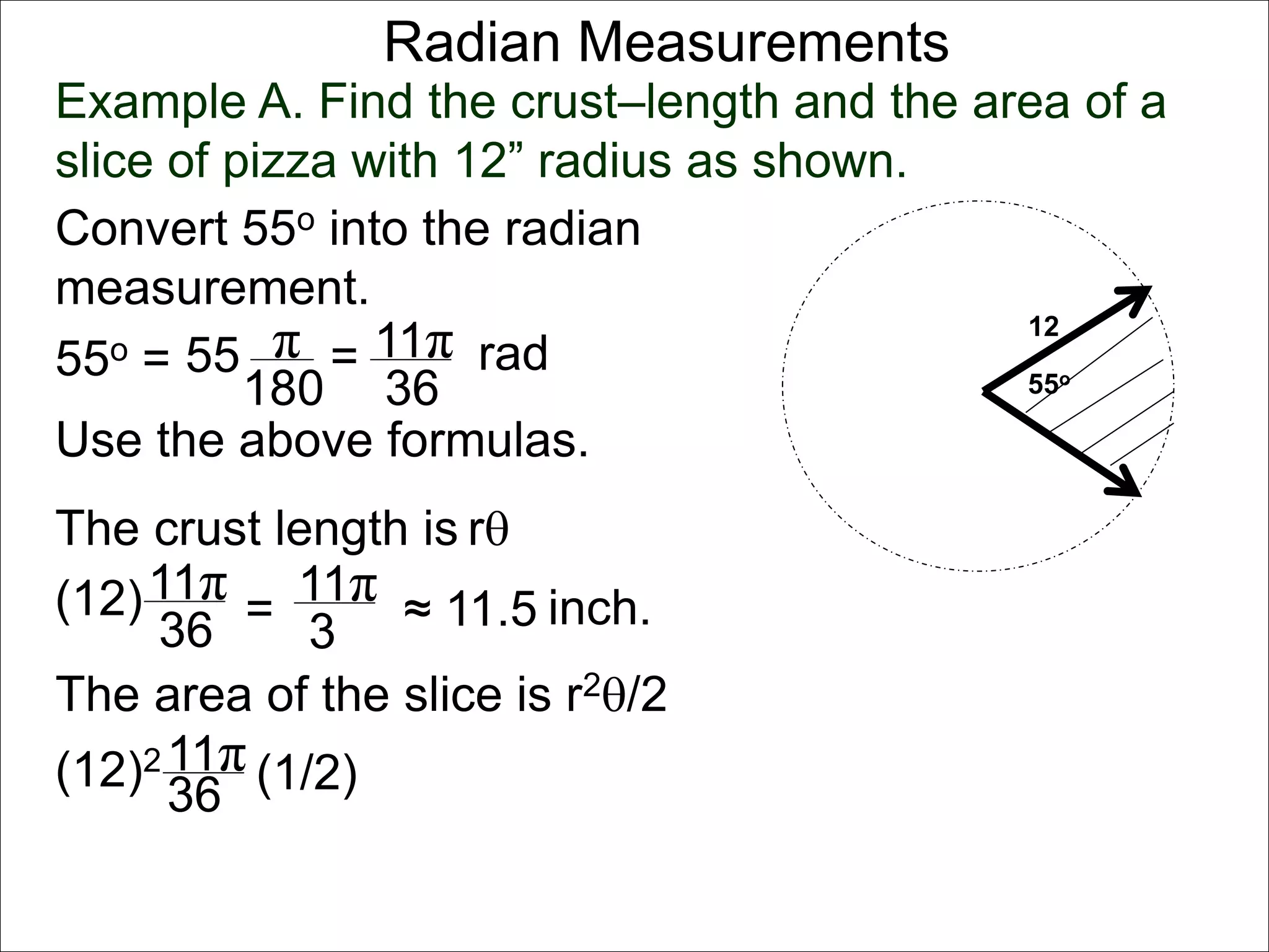 Radian Measurements 
Example A. Find the crust–length and the area of a 
slice of pizza with 12” radius as shown. 
12 
55o 
Convert 55o into the radian 
measurement. 
55o = 55 π 
rad 
180 
= 11π 
36 
Use the above formulas. 
The crust length is r 
11π 
36 
(12) = 
11π 
3 
The area of the slice is r2/2 
11π 
36 
(12)2 (1/2) 
≈ 11.5 inch. 
 