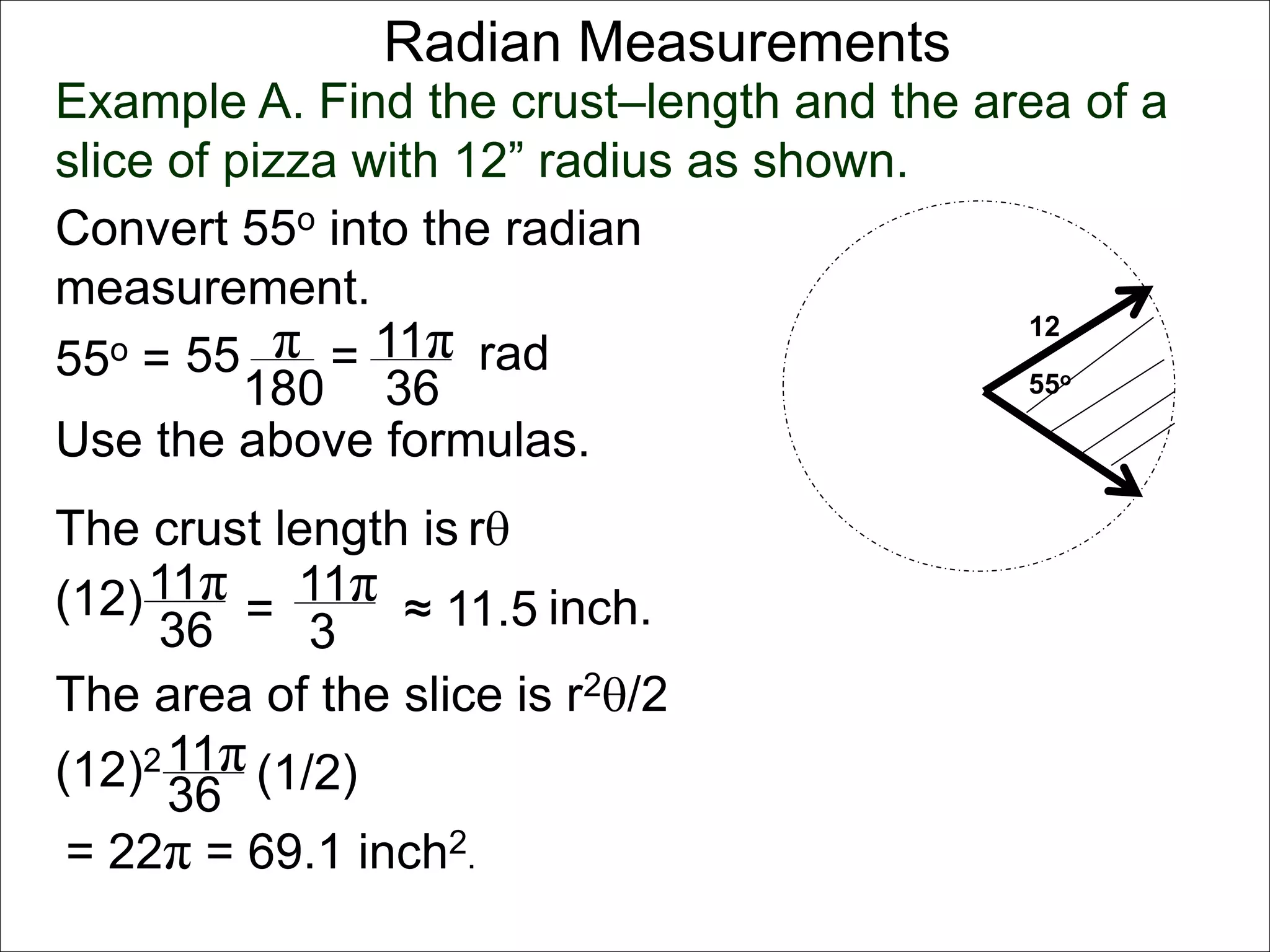 Radian Measurements 
Example A. Find the crust–length and the area of a 
slice of pizza with 12” radius as shown. 
12 
55o 
Convert 55o into the radian 
measurement. 
55o = 55 π 
rad 
180 
= 11π 
36 
Use the above formulas. 
The crust length is r 
11π 
36 
(12) = 
11π 
3 
≈ 11.5 
The area of the slice is r2/2 
11π 
36 
(12)2 (1/2) 
inch. 
= 22π = 69.1 inch2. 
 
