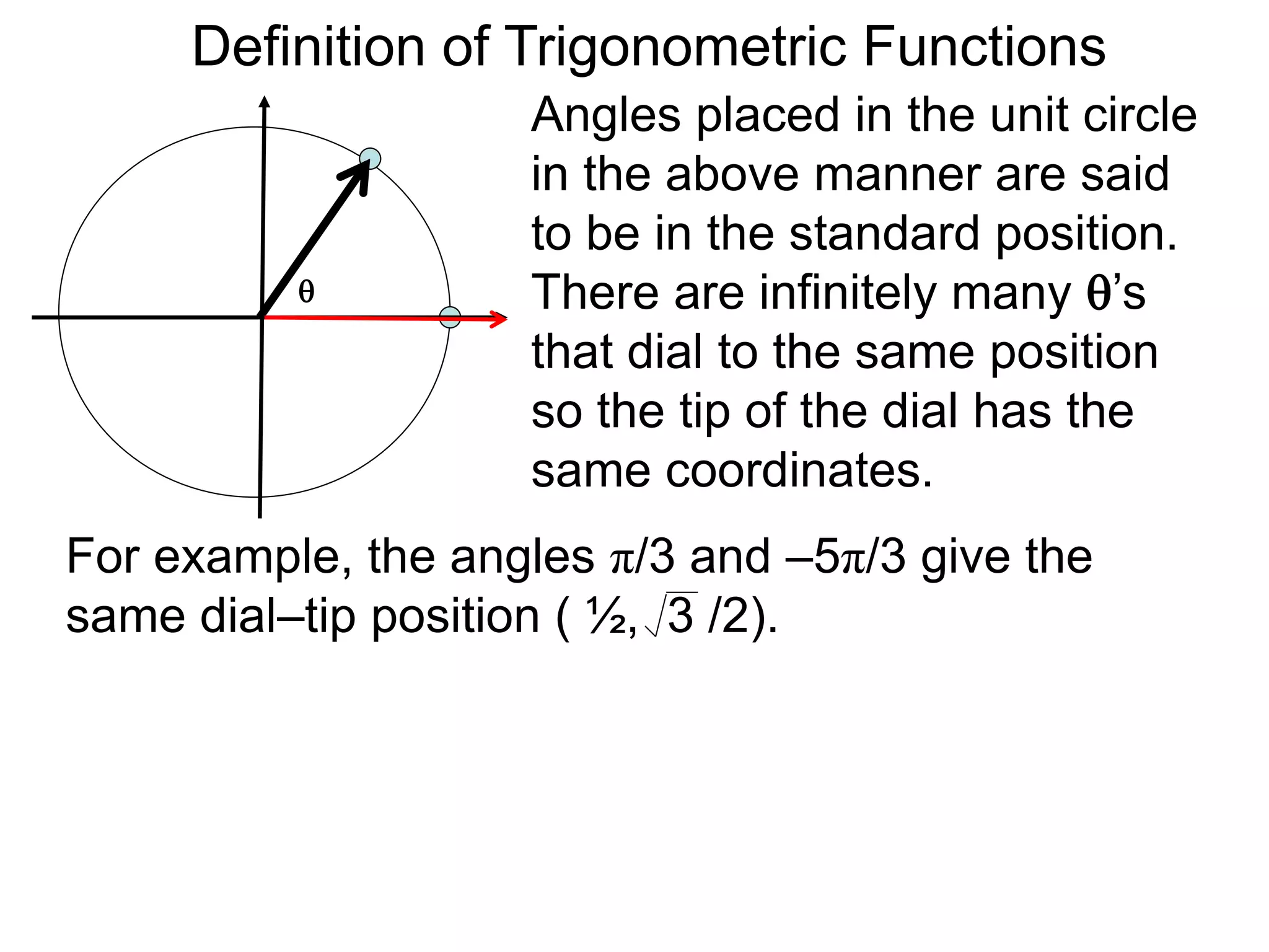 Definition of Trigonometric Functions 
Angles placed in the unit circle 
in the above manner are said 
to be in the standard position. 
There are infinitely many ’s 
that dial to the same position 
so the tip of the dial has the 
same coordinates. 
 
For example, the angles π/3 and –5π/3 give the 
same dial–tip position ( ½, 3 /2). 
 