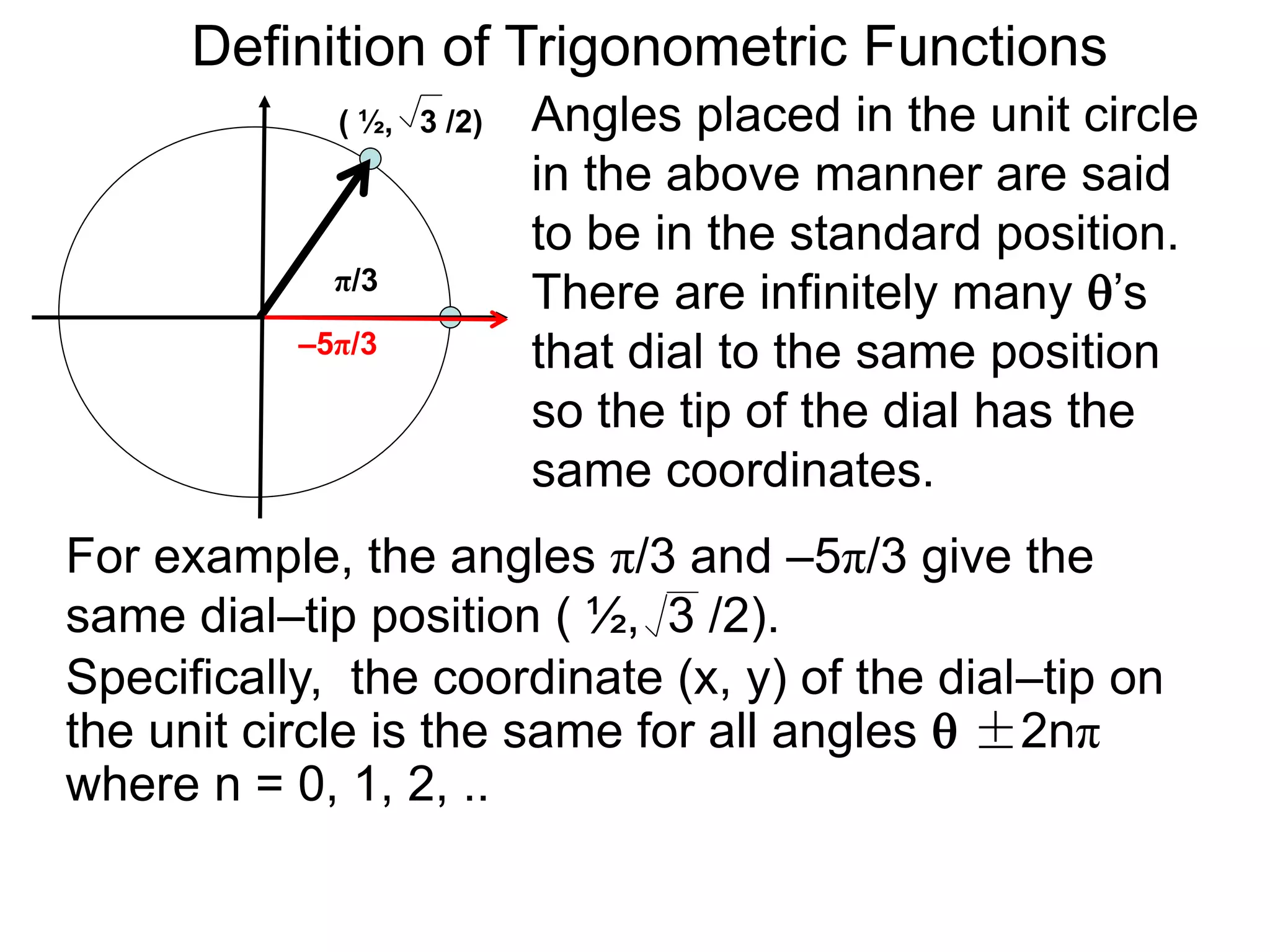 Definition of Trigonometric Functions 
Angles placed in the unit circle 
in the above manner are said 
to be in the standard position. 
There are infinitely many ’s 
that dial to the same position 
so the tip of the dial has the 
same coordinates. 
( ½, 3 /2) 
π/3 
–5π/3 
For example, the angles π/3 and –5π/3 give the 
same dial–tip position ( ½, 3 /2). 
Specifically, the coordinate (x, y) of the dial–tip on 
the unit circle is the same for all angles  ±2nπ 
where n = 0, 1, 2, .. 
 