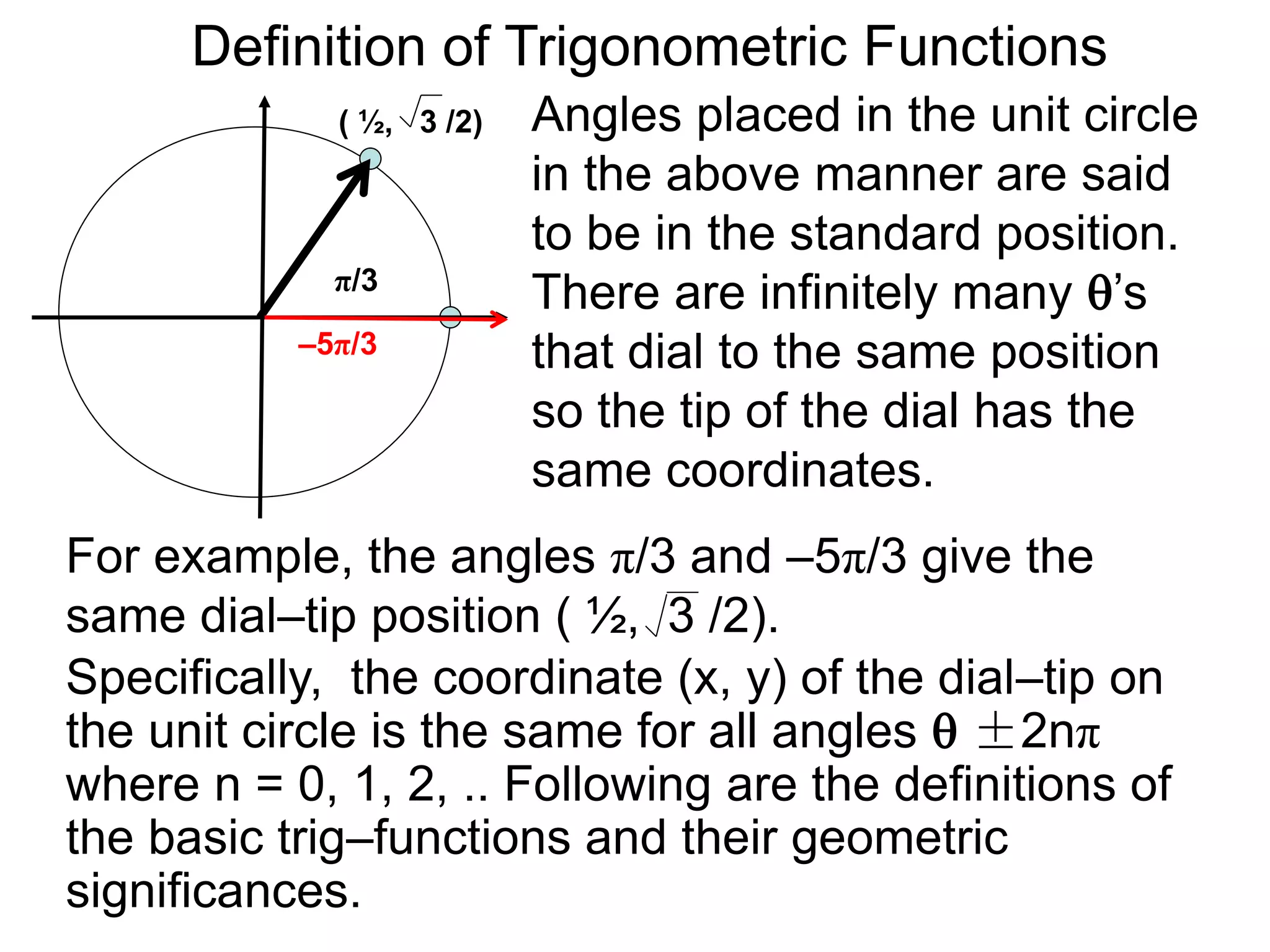 Definition of Trigonometric Functions 
Angles placed in the unit circle 
in the above manner are said 
to be in the standard position. 
There are infinitely many ’s 
that dial to the same position 
so the tip of the dial has the 
same coordinates. 
( ½, 3 /2) 
π/3 
–5π/3 
For example, the angles π/3 and –5π/3 give the 
same dial–tip position ( ½, 3 /2). 
Specifically, the coordinate (x, y) of the dial–tip on 
the unit circle is the same for all angles  ±2nπ 
where n = 0, 1, 2, .. Following are the definitions of 
the basic trig–functions and their geometric 
significances. 
 