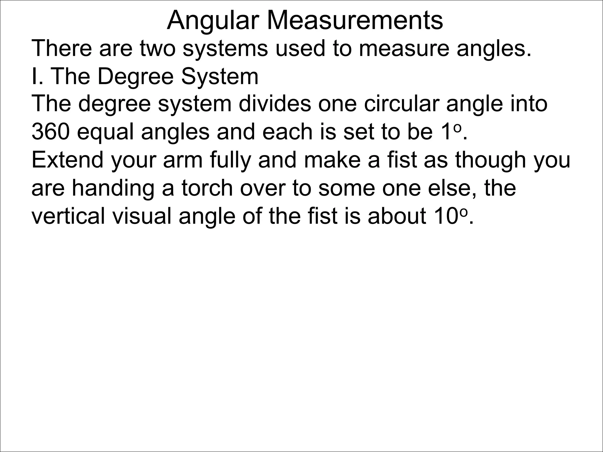 Angular Measurements 
There are two systems used to measure angles. 
I. The Degree System 
The degree system divides one circular angle into 
360 equal angles and each is set to be 1o. 
Extend your arm fully and make a fist as though you 
are handing a torch over to some one else, the 
vertical visual angle of the fist is about 10o. 
 