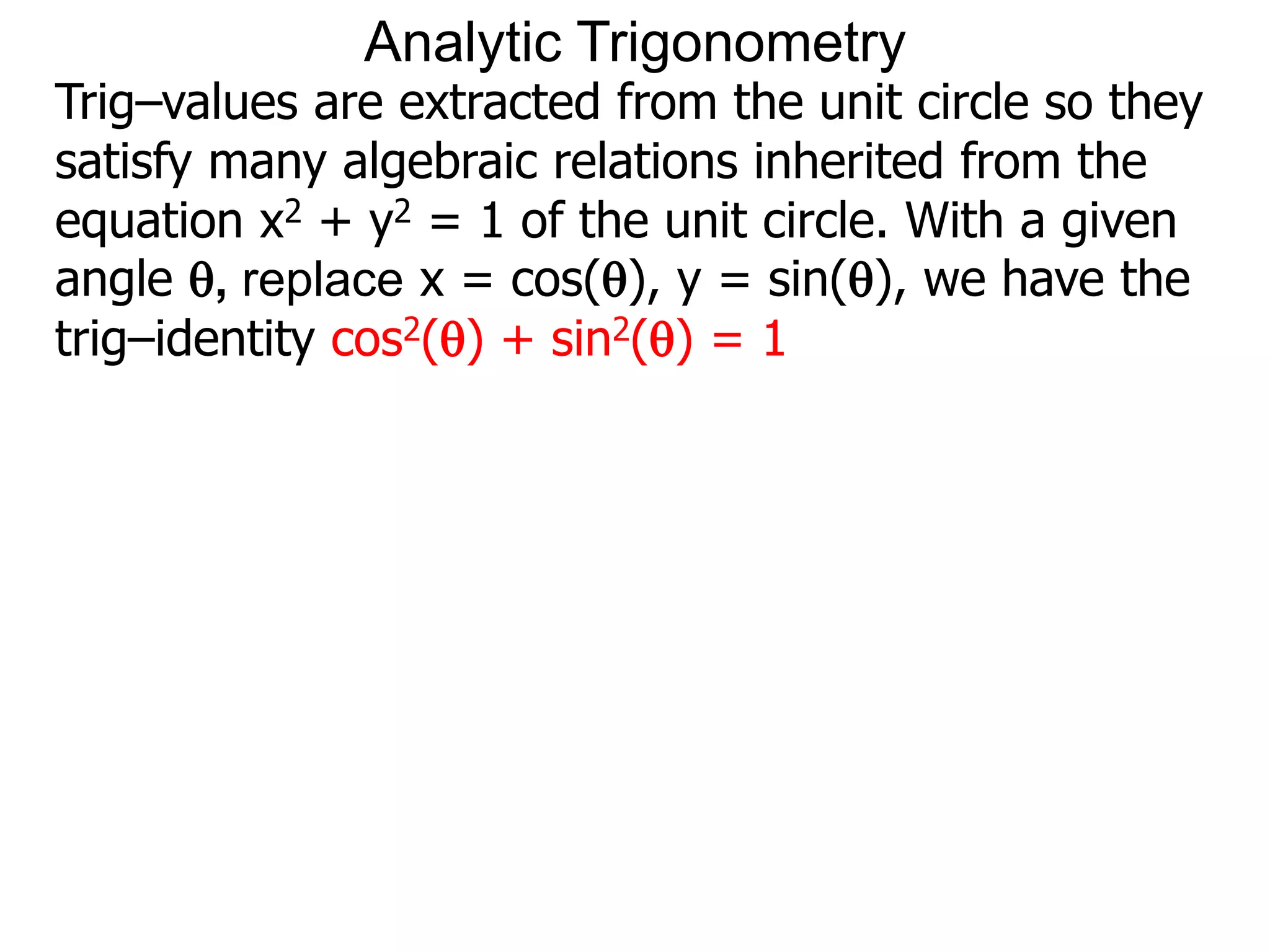 Analytic Trigonometry 
Trig–values are extracted from the unit circle so they 
satisfy many algebraic relations inherited from the 
equation x2 + y2 = 1 of the unit circle. With a given 
angle , replace x = cos(), y = sin(), we have the 
trig–identity cos2() + sin2() = 1 
 