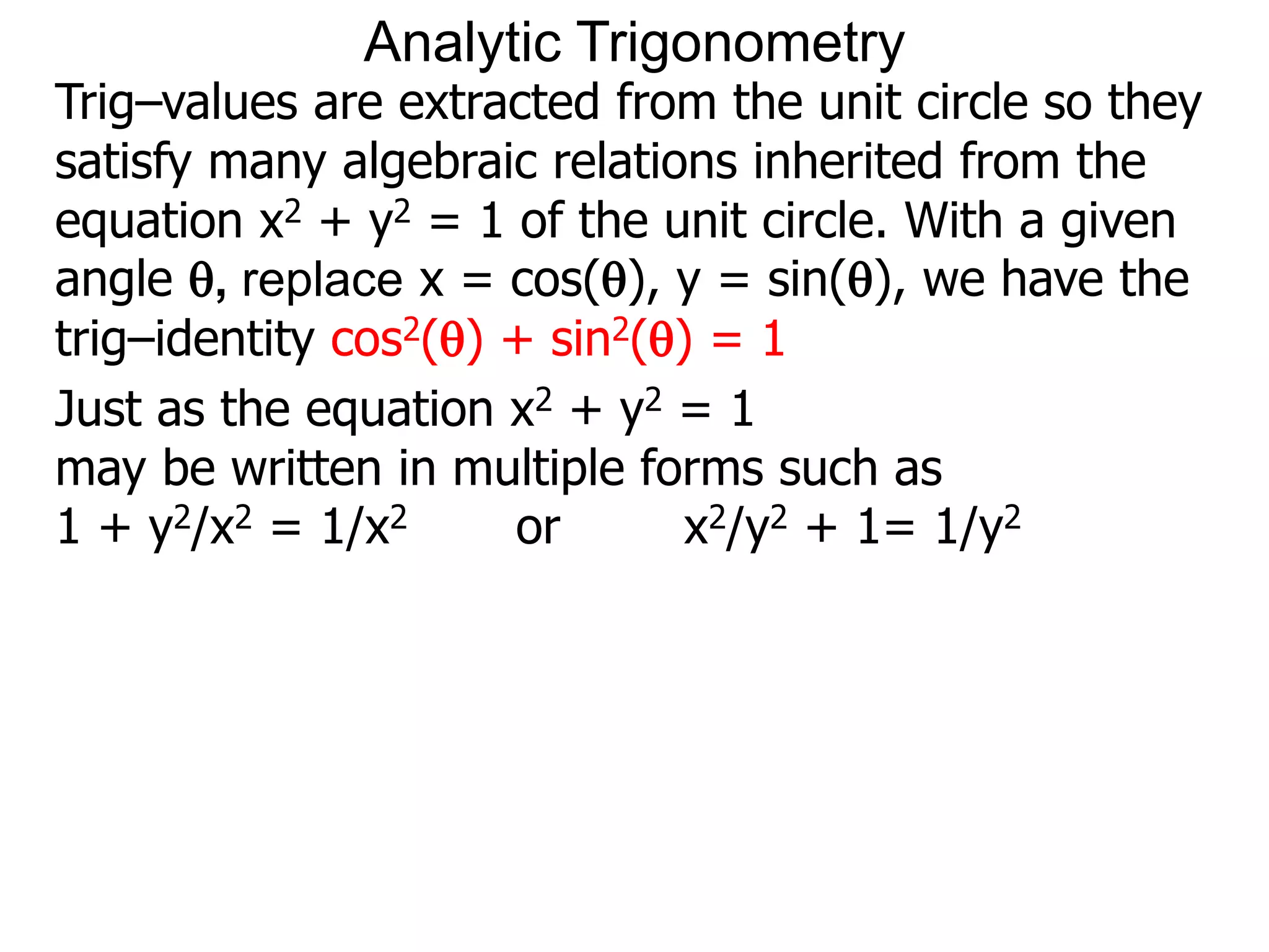 Analytic Trigonometry 
Trig–values are extracted from the unit circle so they 
satisfy many algebraic relations inherited from the 
equation x2 + y2 = 1 of the unit circle. With a given 
angle , replace x = cos(), y = sin(), we have the 
trig–identity cos2() + sin2() = 1 
Just as the equation x2 + y2 = 1 
may be written in multiple forms such as 
1 + y2/x2 = 1/x2 or x2/y2 + 1= 1/y2 
 