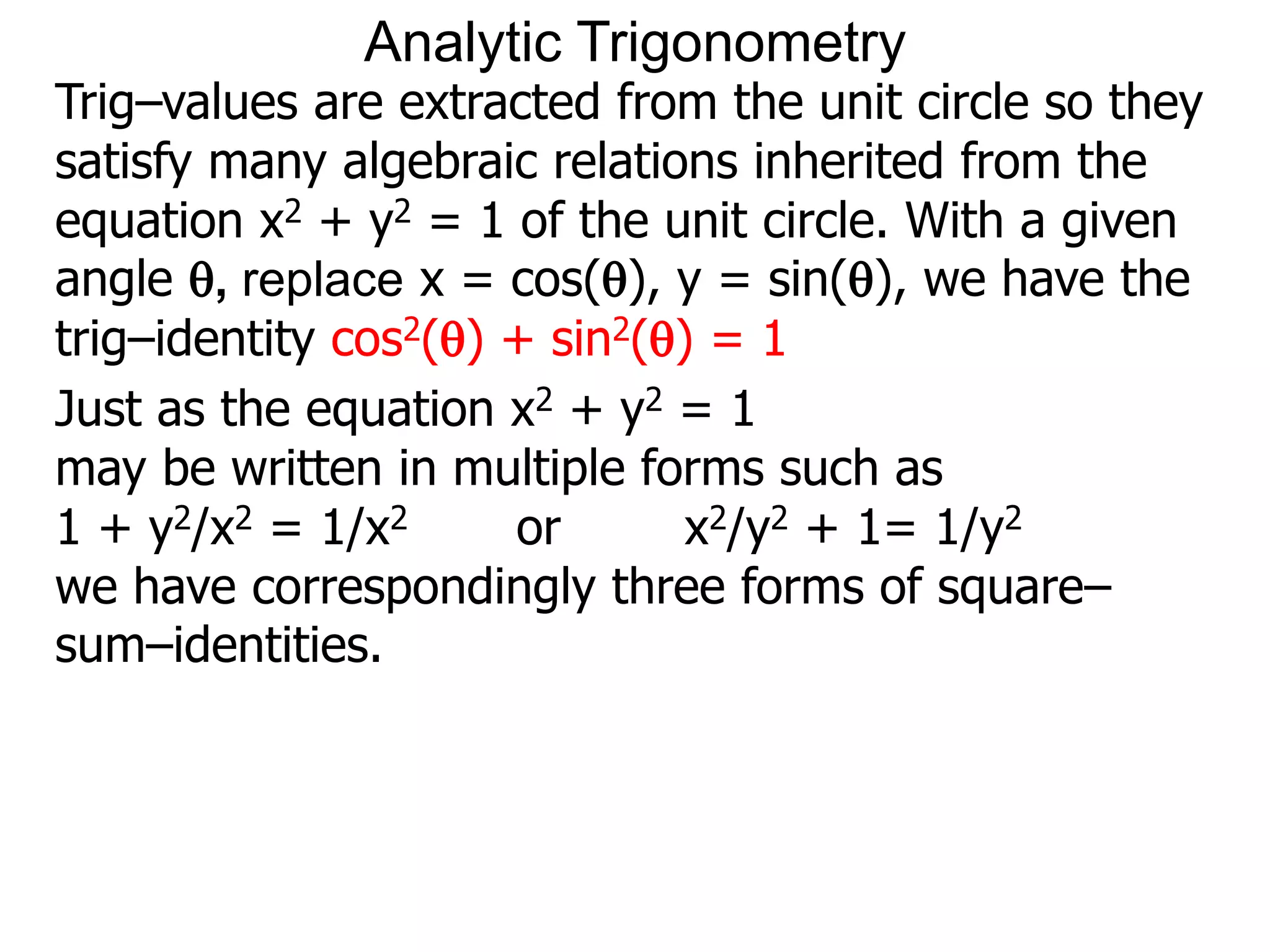 Analytic Trigonometry 
Trig–values are extracted from the unit circle so they 
satisfy many algebraic relations inherited from the 
equation x2 + y2 = 1 of the unit circle. With a given 
angle , replace x = cos(), y = sin(), we have the 
trig–identity cos2() + sin2() = 1 
Just as the equation x2 + y2 = 1 
may be written in multiple forms such as 
1 + y2/x2 = 1/x2 or x2/y2 + 1= 1/y2 
we have correspondingly three forms of square– 
sum–identities. 
 