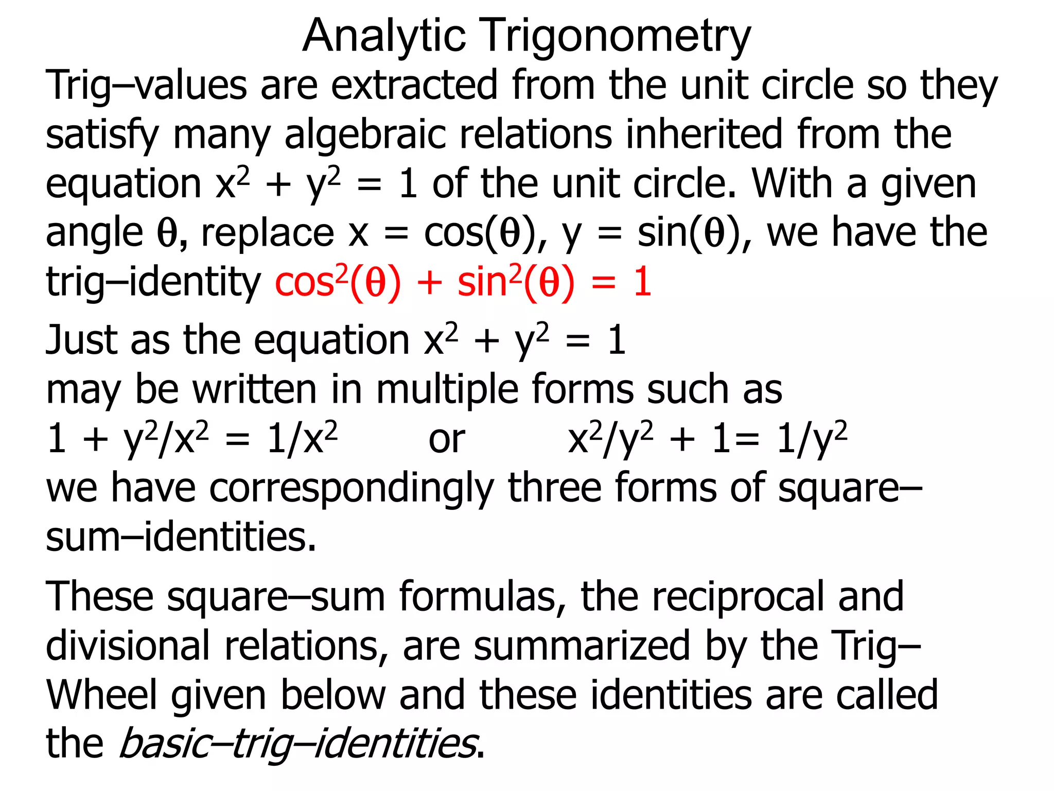Analytic Trigonometry 
Trig–values are extracted from the unit circle so they 
satisfy many algebraic relations inherited from the 
equation x2 + y2 = 1 of the unit circle. With a given 
angle , replace x = cos(), y = sin(), we have the 
trig–identity cos2() + sin2() = 1 
Just as the equation x2 + y2 = 1 
may be written in multiple forms such as 
1 + y2/x2 = 1/x2 or x2/y2 + 1= 1/y2 
we have correspondingly three forms of square– 
sum–identities. 
These square–sum formulas, the reciprocal and 
divisional relations, are summarized by the Trig– 
Wheel given below and these identities are called 
the basic–trig–identities. 
 