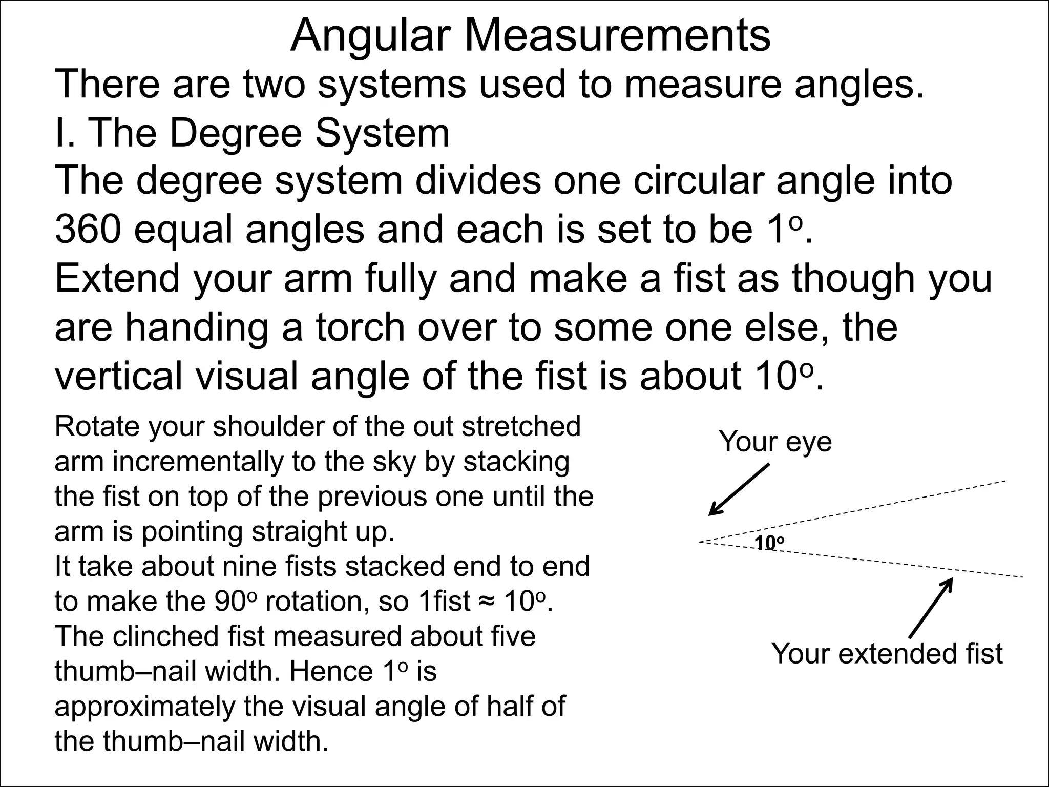 Angular Measurements 
There are two systems used to measure angles. 
I. The Degree System 
The degree system divides one circular angle into 
360 equal angles and each is set to be 1o. 
Extend your arm fully and make a fist as though you 
are handing a torch over to some one else, the 
vertical visual angle of the fist is about 10o. 
Rotate your shoulder of the out stretched 
arm incrementally to the sky by stacking 
the fist on top of the previous one until the 
arm is pointing straight up. 
It take about nine fists stacked end to end 
to make the 90o rotation, so 1fist ≈ 10o. 
The clinched fist measured about five 
thumb–nail width. Hence 1o is 
approximately the visual angle of half of 
the thumb–nail width. 
Your eye 
10o 
Your extended fist 
 