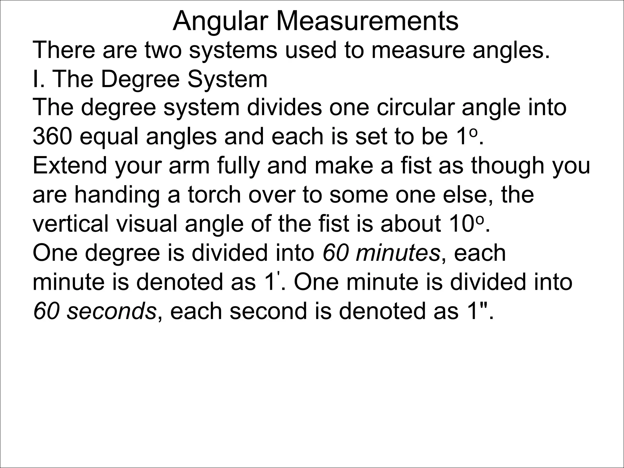 Angular Measurements 
There are two systems used to measure angles. 
I. The Degree System 
The degree system divides one circular angle into 
360 equal angles and each is set to be 1o. 
Extend your arm fully and make a fist as though you 
are handing a torch over to some one else, the 
vertical visual angle of the fist is about 10o. 
One degree is divided into 60 minutes, each 
minute is denoted as 1'. One minute is divided into 
60 seconds, each second is denoted as 1". 
 