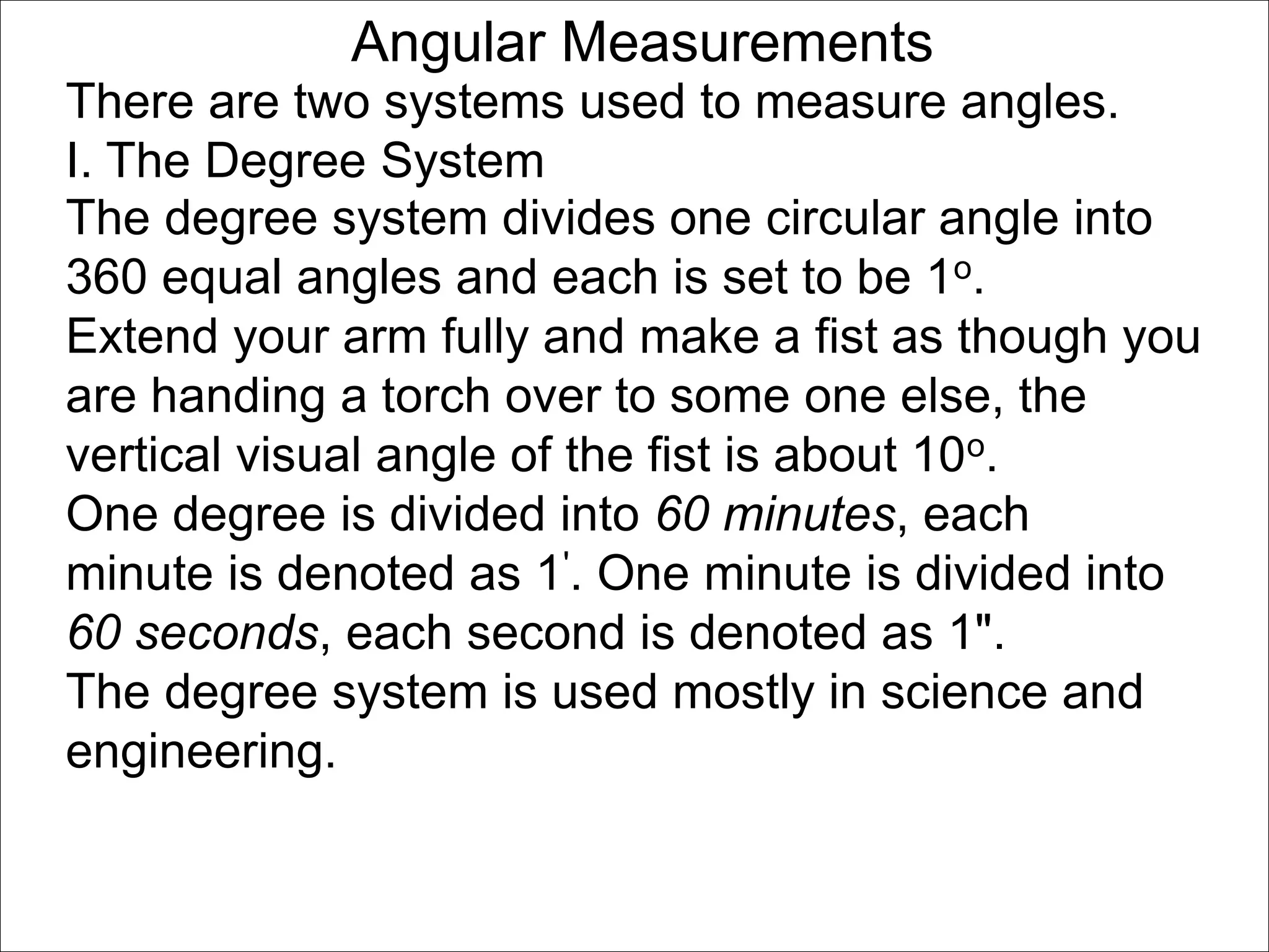 Angular Measurements 
There are two systems used to measure angles. 
I. The Degree System 
The degree system divides one circular angle into 
360 equal angles and each is set to be 1o. 
Extend your arm fully and make a fist as though you 
are handing a torch over to some one else, the 
vertical visual angle of the fist is about 10o. 
One degree is divided into 60 minutes, each 
minute is denoted as 1'. One minute is divided into 
60 seconds, each second is denoted as 1". 
The degree system is used mostly in science and 
engineering. 
 