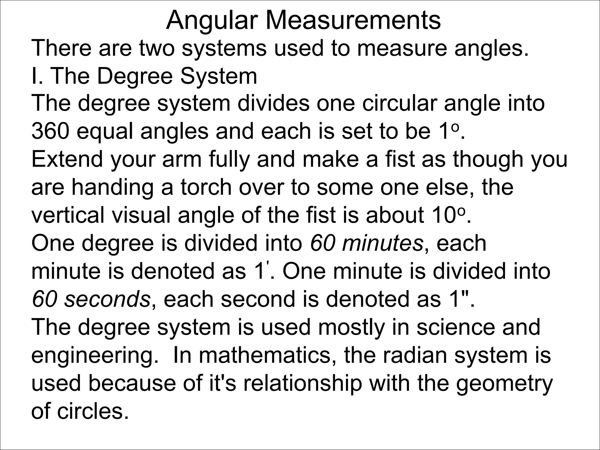 Angular Measurements 
There are two systems used to measure angles. 
I. The Degree System 
The degree system divides one circular angle into 
360 equal angles and each is set to be 1o. 
Extend your arm fully and make a fist as though you 
are handing a torch over to some one else, the 
vertical visual angle of the fist is about 10o. 
One degree is divided into 60 minutes, each 
minute is denoted as 1'. One minute is divided into 
60 seconds, each second is denoted as 1". 
The degree system is used mostly in science and 
engineering. In mathematics, the radian system is 
used because of it's relationship with the geometry 
of circles. 
 