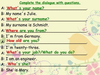Complete the dialogue with questions.
A: _________________________________.
   What´s your name?
B: My name´s Julie.
   What´s your surname?
A: _________________________________.
B: My surname is Schmidt.
A: Where are you from?
   _________________________________.
B: I´m from Germany.
   How old are you?
A: _________________________________.
B: I´m twenty-three.
   What´s your job?/What do you do?
A: _________________________________.
B: I am an engineer.
    Who´s she?
A: _________________________________.
B: She’ is Mary.
 