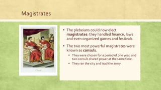 Magistrates
▪ The plebeians could now elect
magistrates: they handled finance, laws
and even organized games and festivals.
▪ The two most powerful magistrates were
known as consuls.
▪ They were chosen for a period of one year, and
two consuls shared power at the same time.
▪ They ran the city and lead the army.
 