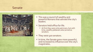 Senate
▪ This was a council of wealthy and
powerful Romans that advised the city’s
leaders.
▪ Senators held office for life.
▪ At first they were only patricians, but with
time, wealthy plebeians also served as
senators.
▪ They were 300 senators.
▪ In time, the Senate grew more powerful,
and increased its influence over the city’s
magistrates.
 