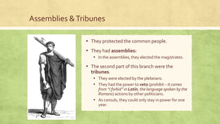 Assemblies &Tribunes
▪ They protected the common people.
▪ They had assemblies:
▪ In the assemblies, they elected the magistrates.
▪ The second part of this branch were the
tribunes.
▪ They were elected by the plebeians.
▪ They had the power to veto (prohibit – it comes
from “I forbid” in Latin, the language spoken by the
Romans) actions by other politicians.
▪ As consuls, they could only stay in power for one
year.
 