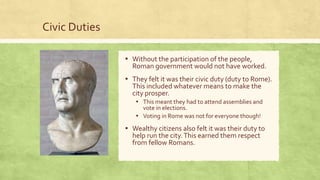 Civic Duties
▪ Without the participation of the people,
Roman government would not have worked.
▪ They felt it was their civic duty (duty to Rome).
This included whatever means to make the
city prosper.
▪ This meant they had to attend assemblies and
vote in elections.
▪ Voting in Rome was not for everyone though!
▪ Wealthy citizens also felt it was their duty to
help run the city.This earned them respect
from fellow Romans.
 