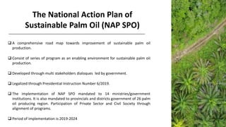 The National Action Plan of
Sustainable Palm Oil (NAP SPO)
❑ A comprehensive road map towards improvement of sustainable palm oil
production.
❑ Consist of series of program as an enabling environment for sustainable palm oiI
production.
❑ Developed through multi stakeholders dialoques led by government.
❑ Legalized through Presidential Instruction Number 6/2019.
❑ The implementation of NAP SPO mandated to 14 ministries/government
institutions. It is also mandated to provincials and districts government of 26 palm
oil producing region. Participation of Private Sector and Civil Society through
alignment of programs.
❑ Period of implementation is 2019-2024
 