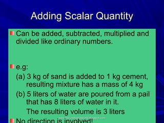 Adding Scalar Quantity
Can be added, subtracted, multiplied and
divided like ordinary numbers.


e.g:
(a) 3 kg of sand is added to 1 kg cement,
    resulting mixture has a mass of 4 kg
(b) 5 liters of water are poured from a pail
    that has 8 liters of water in it.
    The resulting volume is 3 liters
              www.myfunphysicsworld.blogspot.com
 