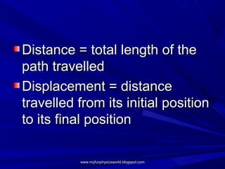 Distance = total length of the
path travelled
Displacement = distance
travelled from its initial position
to its final position

          www.myfunphysicsworld.blogspot.com
 