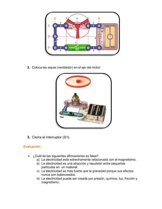 2. Coloca las aspas (ventilador) en el eje del motor:




  3. Cierra el interruptor (S1).

Evaluación:

     ¿Cuál de las siguientes afirmaciones es falsa?
        a) La electricidad está estrechamente relacionada con el magnetismo.
        b) La electricidad es una atracción y repulsión entre pequeñas
           partículas en un material.
        c) La electricidad es más fuerte que la gravedad porque sus efectos
           nunca son balanceados.
        d) La electricidad puede ser creada por presión, química, luz, fricción y
           magnetismo.
 