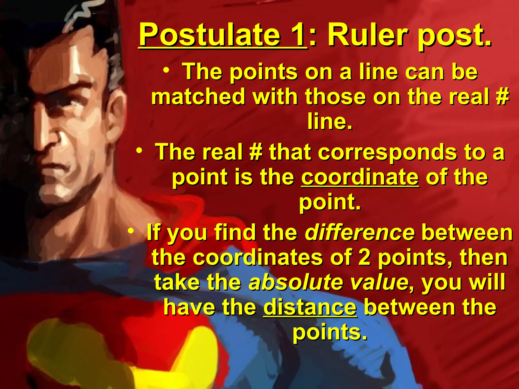 Postulate 1: Ruler post.
    • The points on a line can be
   matched with those on the real #
                   line.
 • The real # that corresponds to a
     point is the coordinate of the
                  point.
• If you find the difference between
   the coordinates of 2 points, then
   take the absolute value, you will
    have the distance between the
                 points.
 