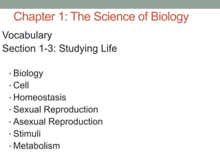 Chapter 1: The Science of Biology 
Vocabulary 
Section 1-3: Studying Life 
• Biology 
• Cell 
• Homeostasis 
• Sexual Reproduction 
• Asexual Reproduction 
• Stimuli 
• Metabolism 
 