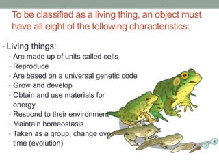 To be classified as a living thing, an object must 
have all eight of the following characteristics: 
• Living things: 
• Are made up of units called cells 
• Reproduce 
• Are based on a universal genetic code 
• Grow and develop 
• Obtain and use materials for 
energy 
• Respond to their environment 
• Maintain homeostasis 
• Taken as a group, change over 
time (evolution) 
 